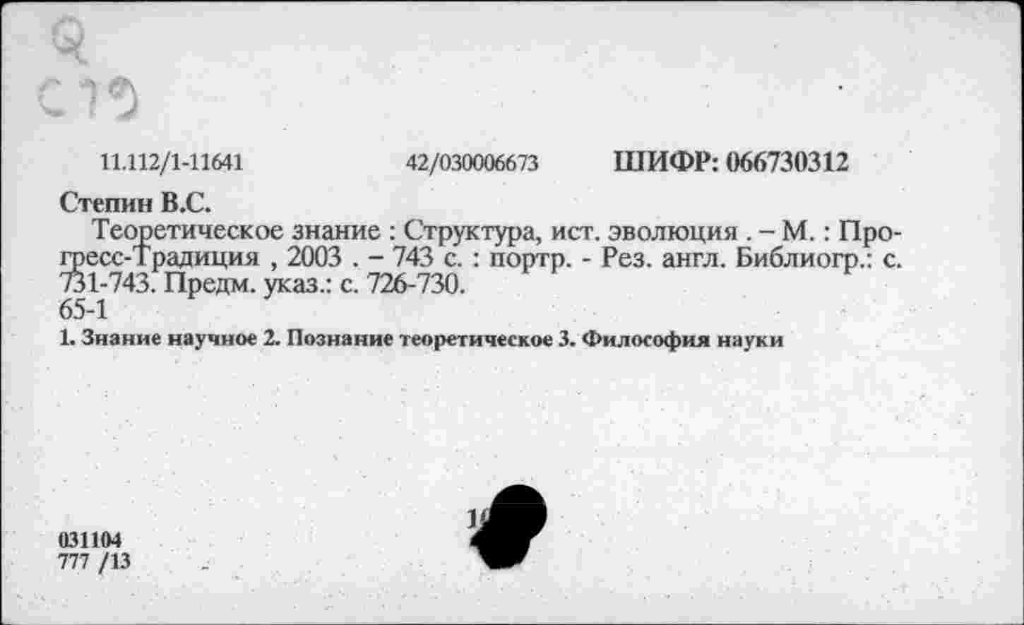 ﻿11.112/1-11641	42/030006673 ШИФР: 066730312
Степин В.С.
Теоретическое знание : Структура, ист. эволюция . - М.: Прогресс-Традиция , 2003 . - 743 с. : портр. - Рез. англ. Библиогр.: с. 731-743. Предм. указ.: с. 726-730.
65-1
1. Знание научное 2. Познание теоретическое 3. Философия науки
031104
777 /13
